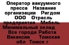 Оператор вакуумного пресса › Название организации ­ Ригдом, ООО › Отрасль предприятия ­ Мебель › Минимальный оклад ­ 1 - Все города Работа » Вакансии   . Томская обл.,Томск г.